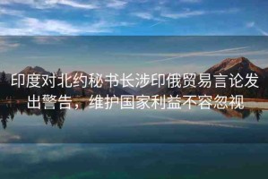 印度對(duì)北約秘書長(zhǎng)涉印俄貿(mào)易言論發(fā)出警告，維護(hù)國(guó)家利益不容忽視