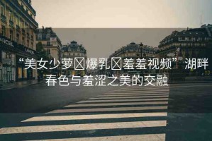 “美女少蘿?爆乳?羞羞視頻”湖畔春色與羞澀之美的交融