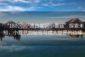 “18??流白漿?小蘑菇”探索未知，小蘑菇的秘密與成人世界的邊緣
