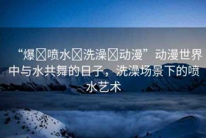 “爆?噴水?洗澡?動漫”動漫世界中與水共舞的日子，洗澡場景下的噴水藝術(shù)