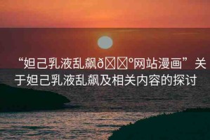 “妲己乳液亂飆??網(wǎng)站漫畫”關(guān)于妲己乳液亂飆及相關(guān)內(nèi)容的探討
