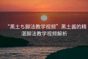 “黑土ち腳法教學(xué)視頻”黑土醬的精湛腳法教學(xué)視頻解析