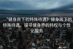 “健身房下的特殊待遇》健身房下的特殊待遇，探尋健身界的特權(quán)與個(gè)性化服務(wù)
