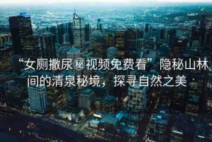 “女廁撒尿秘視頻免費看”隱秘山林間的清泉秘境，探尋自然之美