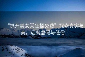“扒開(kāi)美女?狂揉免費(fèi)”探索真實(shí)與美，遠(yuǎn)離虛假與低俗