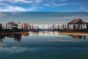 驚險一幕！21樓玻璃自爆砸壞樓下2輛車，原因竟是.