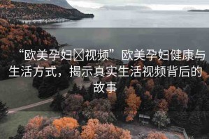 “歐美孕婦?視頻”歐美孕婦健康與生活方式，揭示真實生活視頻背后的故事