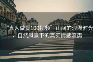 “真人做爰100視頻”山間的浪漫時光，自然風景下的真實情感流露