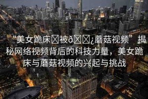 “美女跪床?被??蘑菇視頻”揭秘網(wǎng)絡(luò)視頻背后的科技力量，美女跪床與蘑菇視頻的興起與挑戰(zhàn)