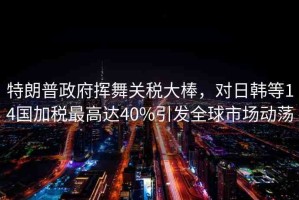 特朗普政府揮舞關(guān)稅大棒，對(duì)日韓等14國加稅最高達(dá)40%引發(fā)全球市場(chǎng)動(dòng)蕩