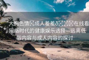 “大胸色情?成人羞羞??在線看”網(wǎng)絡(luò)時代的健康娛樂選擇—遠(yuǎn)離低俗內(nèi)容與成人內(nèi)容的探討