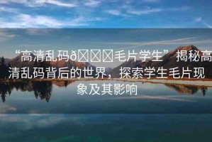 “高清亂碼??毛片學生”揭秘高清亂碼背后的世界，探索學生毛片現(xiàn)象及其影響