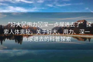 “好大?用力?深一點(diǎn)尿進(jìn)去了”探索人體奧秘，關(guān)于好大、用力、深一點(diǎn)尿進(jìn)去的科普探索