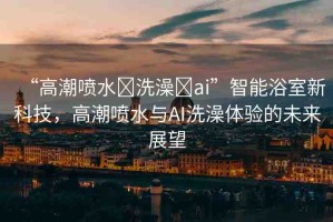 “高潮噴水?洗澡?ai”智能浴室新科技，高潮噴水與AI洗澡體驗的未來展望