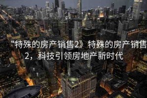 “特殊的房產(chǎn)銷售2》特殊的房產(chǎn)銷售2，科技引領(lǐng)房地產(chǎn)新時(shí)代