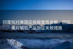 印度擬對美國征收報復(fù)性關(guān)稅，回應(yīng)美對鋼鋁產(chǎn)品加征關(guān)稅措施