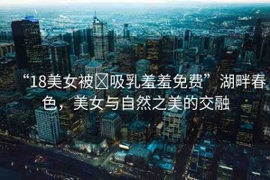 “18美女被?吸乳羞羞免費(fèi)”湖畔春色，美女與自然之美的交融