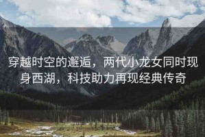 穿越時空的邂逅，兩代小龍女同時現身西湖，科技助力再現經典傳奇