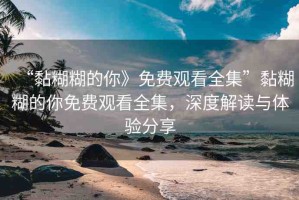 “黏糊糊的你》免費觀看全集”黏糊糊的你免費觀看全集，深度解讀與體驗分享