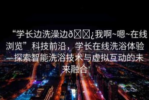 “學(xué)長(zhǎng)邊洗澡邊??我啊~嗯~在線瀏覽”科技前沿，學(xué)長(zhǎng)在線洗浴體驗(yàn)—探索智能洗浴技術(shù)與虛擬互動(dòng)的未來(lái)融合