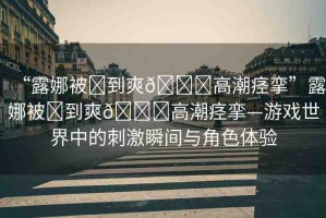 “露娜被?到爽??高潮痙攣”露娜被?到爽??高潮痙攣—游戲世界中的刺激瞬間與角色體驗(yàn)