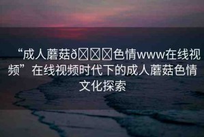 “成人蘑菇??色情www在線視頻”在線視頻時(shí)代下的成人蘑菇色情文化探索