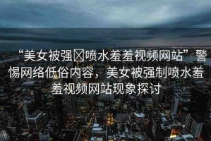 “美女被強(qiáng)?噴水羞羞視頻網(wǎng)站”警惕網(wǎng)絡(luò)低俗內(nèi)容，美女被強(qiáng)制噴水羞羞視頻網(wǎng)站現(xiàn)象探討
