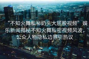 “不知火舞私秘奶頭大屁股視頻”娛樂新聞揭秘不知火舞私密視頻風(fēng)波，公眾人物隱私邊界引熱議