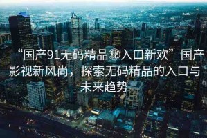 “國產(chǎn)91無碼精品秘入口新歡”國產(chǎn)影視新風(fēng)尚，探索無碼精品的入口與未來趨勢