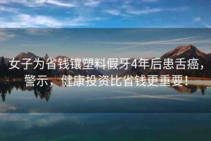 女子為省錢鑲塑料假牙4年后患舌癌，警示，健康投資比省錢更重要！