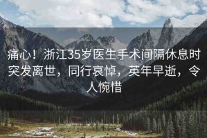 痛心！浙江35歲醫(yī)生手術(shù)間隔休息時突發(fā)離世，同行哀悼，英年早逝，令人惋惜