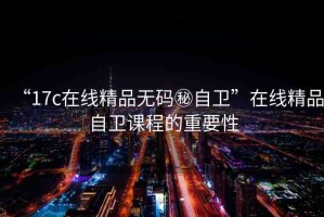 “17c在線精品無(wú)碼秘自衛(wèi)”在線精品自衛(wèi)課程的重要性