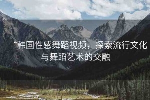 “韓國(guó)性感舞蹈視頻，探索流行文化與舞蹈藝術(shù)的交融