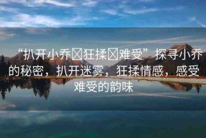 “扒開小喬?狂揉?難受”探尋小喬的秘密，扒開迷霧，狂揉情感，感受難受的韻味