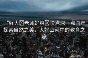 “好大?老師好爽?快點(diǎn)深一點(diǎn)國產(chǎn)”探索自然之美，大好山河中的教育之旅