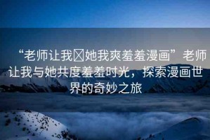 “老師讓我?她我爽羞羞漫畫”老師讓我與她共度羞羞時光，探索漫畫世界的奇妙之旅