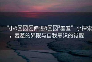 “小??伸進??羞羞”小探索，羞羞的界限與自我意識的覺醒