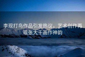 李現(xiàn)打鳥作品引發(fā)熱議，藝術(shù)創(chuàng)作再現(xiàn)張大千畫作神韻
