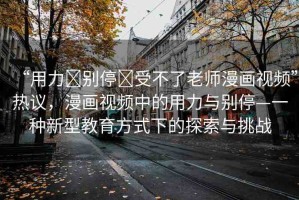 “用力?別停?受不了老師漫畫視頻”熱議，漫畫視頻中的用力與別停—一種新型教育方式下的探索與挑戰(zhàn)