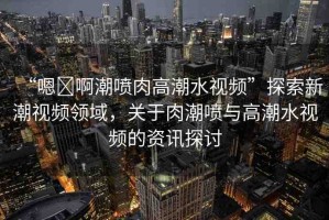 “嗯?啊潮噴肉高潮水視頻”探索新潮視頻領(lǐng)域，關(guān)于肉潮噴與高潮水視頻的資訊探討
