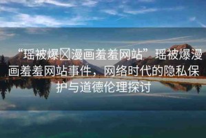 “瑤被爆?漫畫羞羞網(wǎng)站”瑤被爆漫畫羞羞網(wǎng)站事件，網(wǎng)絡(luò)時代的隱私保護(hù)與道德倫理探討