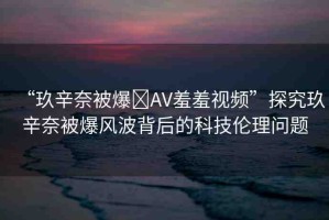“玖辛奈被爆?AV羞羞視頻”探究玖辛奈被爆風波背后的科技倫理問題
