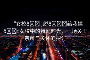 “女校??脫??給我揉??女校中的特別時(shí)光，一場(chǎng)關(guān)于親密與關(guān)懷的探討
