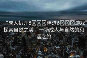 “成人扒開??伸進??游戲”探索自然之美，一場成人與自然的和諧之旅