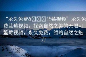 “永久免費(fèi)??藍(lán)莓視頻”永久免費(fèi)藍(lán)莓視頻，探索自然之美的無(wú)限可能
藍(lán)莓視頻，永久免費(fèi)，領(lǐng)略自然之魅力