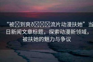 “被?到爽??流片動漫扶她”當(dāng)日新聞文章標(biāo)題，探索動漫新領(lǐng)域，被扶她的魅力與爭議