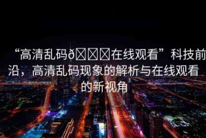 “高清亂碼??在線觀看”科技前沿，高清亂碼現(xiàn)象的解析與在線觀看的新視角