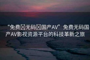 “免費?無碼?國產(chǎn)AV”免費無碼國產(chǎn)AV影視資源平臺的科技革新之旅