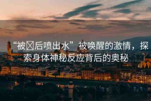 “被?后噴出水”被喚醒的激情，探索身體神秘反應(yīng)背后的奧秘