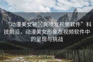 “動(dòng)漫美女被?爽噴發(fā)視頻軟件”科技前沿，動(dòng)漫美女形象在視頻軟件中的呈現(xiàn)與挑戰(zhàn)